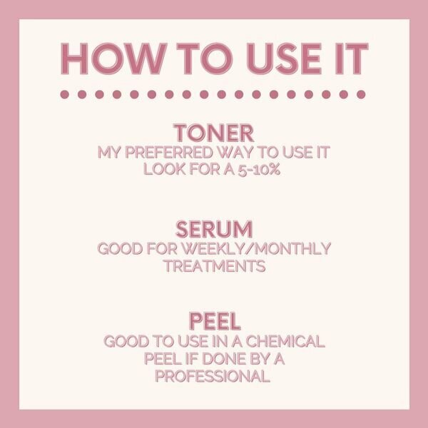 How to use it - Toner: My preferred way to use it look for a 5-10% - Serum: Good for weekly/monthly treatments - Peel: Good to use in a chemical peel if done by a professional.