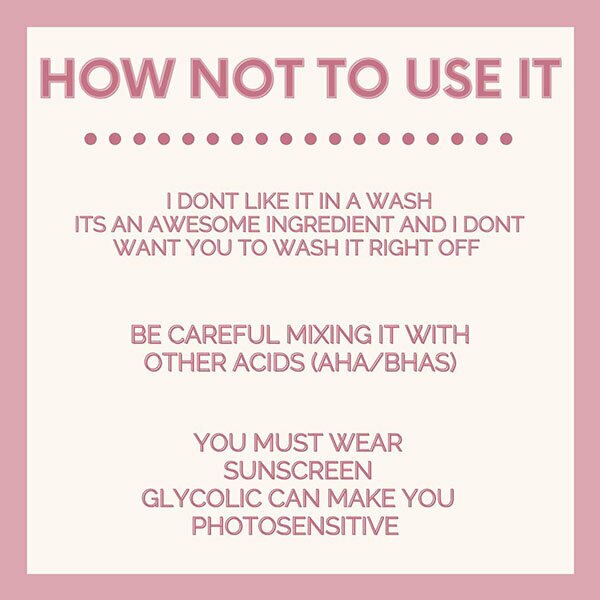 How not to use it. I don't like it in a wash. It's an awesome ingredient and I don't want you to wash it right off. Be careful mixing it with other acids (AHA/BHAS). You must wear sunscreen; glycolic can make you photosensitive.