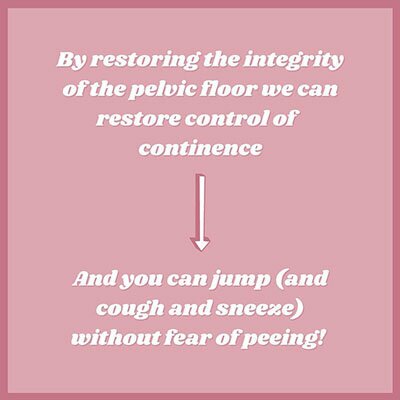 By restoring the integrity of the pelvic floor we can restore control of continence and you can jump (cough or sneeze) wihtout fear of peeing.